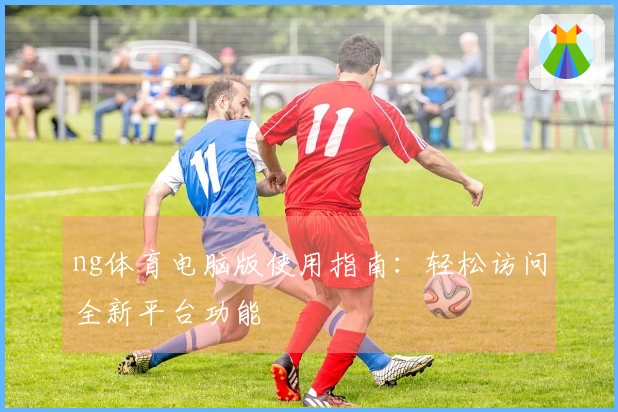 ng体育电脑版使用指南：轻松访问全新平台功能