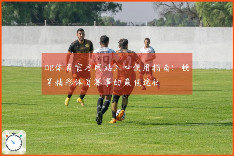 ng体育官方网站入口使用指南：畅享精彩体育赛事的最佳途径